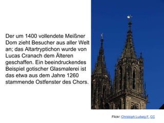 Der um 1400 vollendete Meißner
Dom zieht Besucher aus aller Welt
an; das Altartryptichon wurde von
Lucas Cranach dem Älteren
geschaffen. Ein beeindruckendes
Beispiel gotischer Glasmalerei ist
das etwa aus dem Jahre 1260
stammende Ostfenster des Chors.
Flickr: Christoph Ludwig F. CC
 