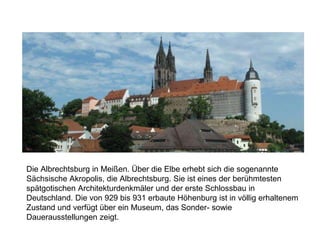 Die Albrechtsburg in Meißen. Über die Elbe erhebt sich die sogenannte
Sächsische Akropolis, die Albrechtsburg. Sie ist eines der berühmtesten
spätgotischen Architekturdenkmäler und der erste Schlossbau in
Deutschland. Die von 929 bis 931 erbaute Höhenburg ist in völlig erhaltenem
Zustand und verfügt über ein Museum, das Sonder- sowie
Dauerausstellungen zeigt.
 