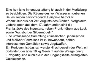Eine herrliche Innenausstattung ist auch in der Moritzburg
zu besichtigen. Die Räume des von Wasser umgebenen
Baues zeigen hervorragende Beispiele barocker
Wohnkultur aus der Zeit Augusts des Starken. Vergoldete
Ledertapeten aus dem 17. Jahrhundert sind die
Prunkstücke des Inventars, neben Prunkmöbeln aus Lack
sowie "Augsburger Silbermöbeln".
Eine umfassende Sammlung chinesischen, japanischen
und Meißner Porzellans ist zu bewundern, neben
interessanten Gemälden sowie Jagdwaffen.
Ein Kuriosum ist das schwerste Hirschgeweih der Welt, ein
66-Ender, der über 19 kg Gewicht auf die Waage bringt.
Einzigartig sind auch die in der Eingangshalle arrangierten
Galakutschen.
 