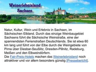Natur, Kultur, Wein und Erlebnis in Sachsen, im
Sächsischen Elbland. Durch das einzige Weinbaugebiet
Sachsens führt die Sächsische Weinstraße, eine der
spannendsten Ferienstraßen Deutschlands. Sie ist etwa 60
km lang und führt von der Elbe durch die Weingebiete von
Pirna über Diesbar-Seußlitz, Dresden-Pillnitz, Radeburg,
Meißen und den Elbweindörfern.
Die Fair-Preis-Hotels machen das Weinerlebnisland noch
attraktiver und vor allem besonders günstig [Pressebericht].
 