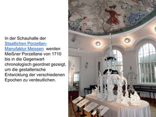 In der Schauhalle der
Staatlichen Porzellan-
Manufaktur Meissen werden
Meißner Porzellane von 1710
bis in die Gegenwart
chronologisch geordnet gezeigt,
um die gestalterische
Entwicklung der verschiedenen
Epochen zu verdeutlichen.
 