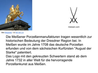 Die Meißener Porzellanmanufakturen tragen wesentlich zur
historischen Bedeutung der Dresdner Region bei. In
Meißen wurde im Jahre 1708 das deutsche Porzellan
erfunden und von dem sächsischen Kurfürsten "August der
Starke" patentiert.
Das Logo mit den gekreuzten Schwertern stand ab dem
Jahre 1732 in aller Welt für die hervorragende
Porzellankunst aus Meißen.
meissen.com
Bild Wikipedia - CC BY-SA 3.0
 