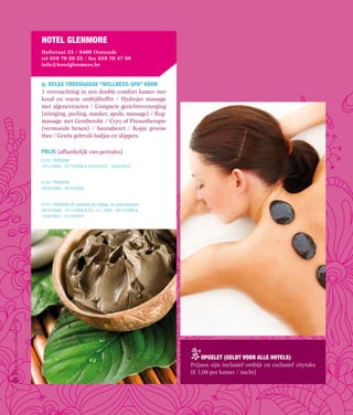 Hotel glenmore
                           hofstraat 25 / 8400 oostende
                           tel 059 70 20 22 / fax 059 70 47 08
                           info@hotelglenmore.be



                           o2 relax tweedaagse “wellness-spa” kuur
                           1 overnachting in een double comfort kamer met
                           koud en warm ontbijtbuffet / Hydrojet massage
                           met algenextracten / Compacte gezichtsverzorging
                           (reiniging, peeling, masker, apule, massage) / Rug-
                           massage met Gemberolie / Cryo of Pressotherapie
                           (vermoeide benen) / Saunabeurt / Kopje groene
                           thee / Gratis gebruik badjas en slippers.

                           prijs (afhankelijk van periodes)
                           €125 / PERSOOn
                           12/11/2009 - 22/12/2009 & 22/02/2010 - 28/02/2010


                           €135 / PERSOOn
                           05/09/2009 - 29/10/2009


                           €145 / PERSOOn Elk weekend de vrijdag- en zaterdagnacht
                           29/10/2009 - 12/11/2009 & 23 / 12 / 2009 - 28/12/2009 &
                           12/02/2010 - 21/02/2010
Hotels met wellness / 12




                                                                                         opgelet (geldt voor alle Hotels)
                                                                                     Prijzen zijn inclusief ontbijt en exclusief citytaks
                                                                                     (€ 1,06 per kamer / nacht)
 