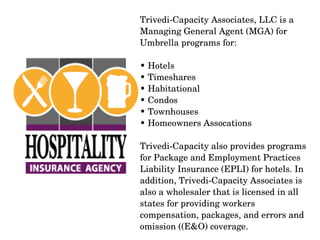 Trivedi­Capacity Associates, LLC is a 
Managing General Agent (MGA) for 
Umbrella programs for: 
• Hotels
• Timeshares
• Habitational
• Condos
• Townhouses
• Homeowners Assocations
Trivedi­Capacity also provides programs 
for Package and Employment Practices 
Liability Insurance (EPLI) for hotels. In 
addition, Trivedi­Capacity Associates is 
also a wholesaler that is licensed in all 
states for providing workers 
compensation, packages, and errors and 
omission ((E&O) coverage.

 