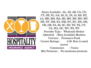 States Available : AL, AZ, AR, CA, CO, 
CT, DE, FL, GA, ID, IL, IN, IA, KS, KY, 
LA, ME, MD, MA, MI, MN, MS, MO, MT, 
NE, NV, NH, NJ, NM, NY, NC, ND, OH, 
OK, OR, PA, RI, SC, SD, TN, TX, UT, 
VA, WA, DC, WV, WI, WY
Provider Type : Wholesale Broker
Admitted : Most Available Markets
Carriers : Fireman's Fund
Carrier Ratings :
A.M. Best A rated 
carrier
Commission
: Varies
Min Premium : No minimum premium

 
