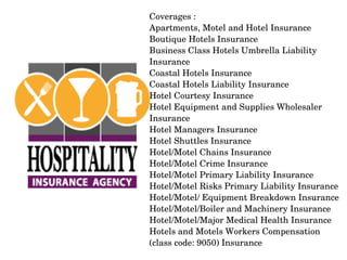 Coverages :
Apartments, Motel and Hotel Insurance
Boutique Hotels Insurance
Business Class Hotels Umbrella Liability 
Insurance
Coastal Hotels Insurance
Coastal Hotels Liability Insurance
Hotel Courtesy Insurance
Hotel Equipment and Supplies Wholesaler 
Insurance
Hotel Managers Insurance
Hotel Shuttles Insurance
Hotel/Motel Chains Insurance
Hotel/Motel Crime Insurance
Hotel/Motel Primary Liability Insurance
Hotel/Motel Risks Primary Liability Insurance
Hotel/Motel/ Equipment Breakdown Insurance
Hotel/Motel/Boiler and Machinery Insurance
Hotel/Motel/Major Medical Health Insurance
Hotels and Motels Workers Compensation 
(class code: 9050) Insurance

 