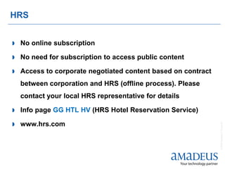 HRS


   No online subscription

   No need for subscription to access public content

   Access to corporate negotiated content based on contract
    between corporation and HRS (offline process). Please
    contact your local HRS representative for details

   Info page GG HTL HV (HRS Hotel Reservation Service)

   www.hrs.com




                                                               © 2008 Amadeus IT Group SA
 