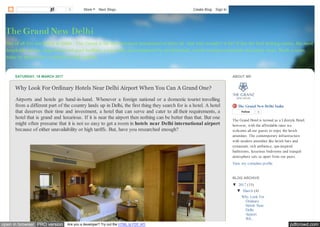pdfcrowd.comopen in browser PRO version Are you a developer? Try out the HTML to PDF API
Out of all five star hotels in Delhi - The Grand is the best and most proclaimed of them all. And why wouldn’t it be? It has the best looking rooms, the most
hospitable service, huge lawns and pool facilities, a top notch spa maintained by professionals, award winning restaurants and many more. Book a room
today to spend your vacations in total comfort.
The Grand New Delhi
SATURDAY, 18 MARCH 2017
Why Look For Ordinary Hotels Near Delhi Airport When You Can A Grand One?
Airports and hotels go hand-in-hand. Whenever a foreign national or a domestic tourist travelling
from a different part of the country lands up in Delhi, the first thing they search for is a hotel. A hotel
that deserves their time and investment, a hotel that can serve and cater to all their requirements, a
hotel that is grand and luxurious. If it is near the airport then nothing can be better than that. But one
might often presume that it is not so easy to get a room in hotels near Delhi international airport
because of either unavailability or high tariffs. But, have you researched enough?
The Grand New Delhi India
Follow 0
The Grand Hotel is termed as a Lifestyle Hotel;
however, with the affordable rates we
welcome all our guests to enjoy the lavish
amenities. The contemporary infrastructure
with modern amenities like lavish bars and
restaurant, rich ambience, spa-inspired
bathrooms, luxurious bedrooms and tranquil
atmosphere sets us apart from our peers.
View my complete profile
ABOUT ME
▼ 2017 (15)
▼ March (4)
Why Look For
Ordinary
Hotels Near
Delhi
Airport
Wh...
BLOG ARCHIVE
0 More Next Blog» Create Blog Sign In
 