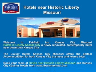 Hotels near Historic Liberty  Missouri Welcome to Fairfield Inn Kansas City Missouri  Hotels in Liberty Kansas City  a newly renovated, contemporary hotel near downtown Kansas City. The Luxury Hotels Kansas City Missouri offers the perfect Accommodation for both Kansas City business and leisure trips. Book your room at  Hotels near Historic Liberty Missouri  and Kansas City Casinos Hotels from www.libertymohotel.com 
