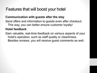 Features that will boost your hotel
Communication with guests after the stay
Send offers and information to guests even after checkout.
This way, you can better ensure customer loyalty!
Hotel feedback
Gain valuable, real-time feedback on various aspects of your
hotel’s operation, such as staff quality or cleanliness.
Besides reviews, you will receive guest comments as well.
 