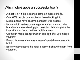 Why mobile apps a successful tool ?
• Almost 1 in 4 hotel’s queries come on mobile phone.
• Over 68% people use mobile for hotel-booking info.
• Mobile phone have become dominant web access.
• It’s an additional recourse to generate income and raise
brand awareness allowing you potential clients to place the
icon with your brand on their mobile screen.
• Client can make spa reservation and add-ons, use mobile
coupons.
• Search for m-commerce or aware of special events ay your
hotel
• It’s very easy access the hotel location & show the path from
customer.
 