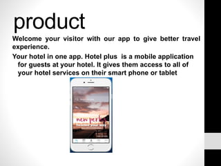 product
Welcome your visitor with our app to give better travel
experience.
Your hotel in one app. Hotel plus is a mobile application
for guests at your hotel. It gives them access to all of
your hotel services on their smart phone or tablet
 