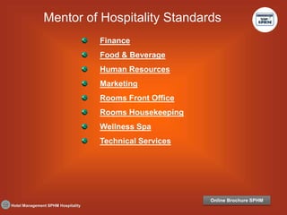 Hotel Management SPHM Hospitality
Finance
Food & Beverage
Human Resources
Marketing
Rooms Front Office
Rooms Housekeeping
Wellness Spa
Technical Services
Mentor of Hospitality Standards
Online Brochure SPHM
 