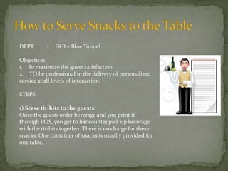 DEPT

:

F&B – Blue Tunnel

Objectives
1. To maximize the guest satisfaction
2. TO be professional in the delivery of personalized
service at all levels of interaction.
STEPS
1) Serve tit-bits to the guests.
Once the guests order beverage and you print it
through POS, you get to bar counter pick up beverage
with the tit-bits together. There is no charge for these
snacks. One container of snacks is usually provided for
one table.

 