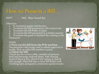 DEPT

:

F&B – Blue Tunnel Bar

Objective:
1. To maximize guests satisfaction.
2. To ensure the bill presented is the correct one
3. To ensure the bill folder is clean
4. To ensure the bill presented in a timely manner
5. To ensure the guest is thanked for coming to the
restaurant
STEPS
1) Print out the bill from the POS machine.
Use personal code/swipe card to obtain approval to
access. Pick up table/bill number to print.
2) Check the bill.
Check for the correct table, number of persons,
food and beverage ordered items. Add missing
items if there is any. Check if the typing is clear &
tidy enough. Place bill into a clean bill folder with
(working) pen and guest’s comments questionnaire.

 