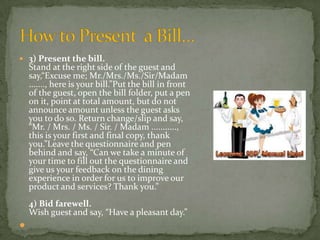 3) Present the bill.

Stand at the right side of the guest and
say,“Excuse me; Mr./Mrs./Ms./Sir/Madam
......., here is your bill.”Put the bill in front
of the guest, open the bill folder, put a pen
on it, point at total amount, but do not
announce amount unless the guest asks
you to do so. Return change/slip and say,
“Mr. / Mrs. / Ms. / Sir. / Madam ...........,
this is your first and final copy, thank
you.”Leave the questionnaire and pen
behind and say, “Can we take a minute of
your time to fill out the questionnaire and
give us your feedback on the dining
experience in order for us to improve our
product and services? Thank you.”
4) Bid farewell.
Wish guest and say, “Have a pleasant day.”



 