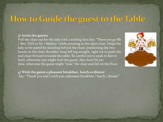 3) Assist the guests
Pull the chair out for the lady with a smiling face.Say: “There you go Mr.
/ Mrs. XXX or Sir / Madam "while pointing to the open chair. Helps the
lady to be seated by standing behind the chair, positioning the two
hands on the chair shoulder, keep left leg straight, right toe to push the
end chair forward towards the table. Be careful not to push to fast or
hard, otherwise you might hurt the guest. Also don’t be too
slow, otherwise the guest might “miss” the chair and fall on the floor.
4) Wish the guest a pleasant breakfast, lunch or dinner
Say: “Thank you and I wish you a pleasant breakfast / lunch / dinner”

 