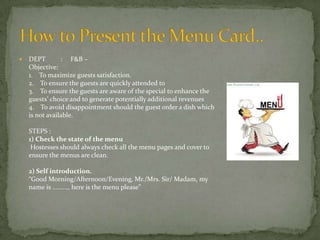 

DEPT
: F&B –
Objective:
1. To maximize guests satisfaction.
2. To ensure the guests are quickly attended to
3. To ensure the guests are aware of the special to enhance the
guests’ choice and to generate potentially additional revenues
4. To avoid disappointment should the guest order a dish which
is not available.
STEPS :
1) Check the state of the menu
Hostesses should always check all the menu pages and cover to
ensure the menus are clean.
2) Self introduction.
“Good Morning/Afternoon/Evening, Mr./Mrs. Sir/ Madam, my
name is ........., here is the menu please”

 