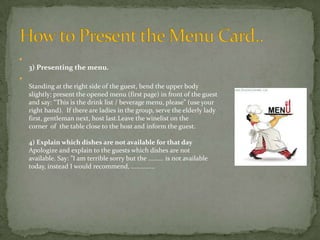 

3) Presenting the menu.


Standing at the right side of the guest, bend the upper body
slightly; present the opened menu (first page) in front of the guest
and say: “This is the drink list / beverage menu, please” (use your
right hand). If there are ladies in the group, serve the elderly lady
first, gentleman next, host last.Leave the winelist on the
corner of the table close to the host and inform the guest.
4) Explain which dishes are not available for that day
Apologize and explain to the guests which dishes are not
available. Say: ”I am terrible sorry but the ......... is not available
today, instead I would recommend, ..............

 