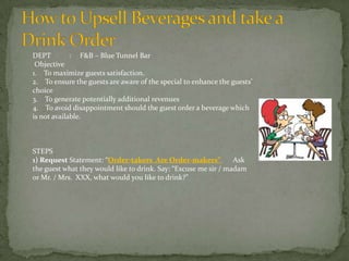 DEPT
: F&B – Blue Tunnel Bar
Objective
1. To maximize guests satisfaction.
2. To ensure the guests are aware of the special to enhance the guests’
choice
3. To generate potentially additional revenues
4. To avoid disappointment should the guest order a beverage which
is not available.

STEPS
1) Request Statement: “Order-takers Are Order-makers”
Ask
the guest what they would like to drink. Say: “Excuse me sir / madam
or Mr. / Mrs. XXX, what would you like to drink?”

 