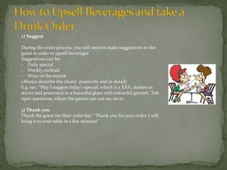 2) Suggest
During the order process, you will need to make suggestions to the
guest in order to upsell beverages
Suggestions can be:
- Daily special
- Weekly cocktail
- Wine of the month
(Always describe the choice positively and in detail)
E.g. say: “May I suggest today’s special, which is a XXX, shaken or
stirrer and presented in a beautiful glass with colourful garnish "Ask
open questions, where the guests can not say no to.
3) Thank you
Thank the guest for their order.Say: “Thank you for your order, I will
bring it to your table in a few minutes”

 