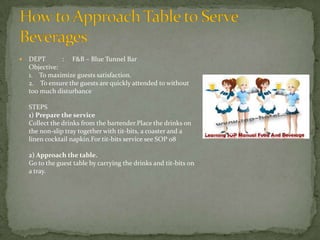 

DEPT
: F&B – Blue Tunnel Bar
Objective:
1. To maximize guests satisfaction.
2. To ensure the guests are quickly attended to without
too much disturbance
STEPS
1) Prepare the service
Collect the drinks from the bartender.Place the drinks on
the non-slip tray together with tit-bits, a coaster and a
linen cocktail napkin.For tit-bits service see SOP 08
2) Approach the table.
Go to the guest table by carrying the drinks and tit-bits on
a tray.

 