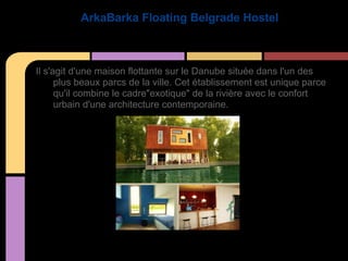 ArkaBarka Floating Belgrade Hostel



Il s'agit d'une maison flottante sur le Danube située dans l'un des
      plus beaux parcs de la ville. Cet établissement est unique parce
      qu'il combine le cadre"exotique" de la rivière avec le confort
      urbain d'une architecture contemporaine.
 
