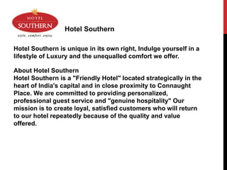 Hotel Southern
Hotel Southern is unique in its own right, Indulge yourself in a
lifestyle of Luxury and the unequalled comfort we offer.
About Hotel Southern
Hotel Southern is a "Friendly Hotel" located strategically in the
heart of India's capital and in close proximity to Connaught
Place. We are committed to providing personalized,
professional guest service and "genuine hospitality" Our
mission is to create loyal, satisfied customers who will return
to our hotel repeatedly because of the quality and value
offered.
 