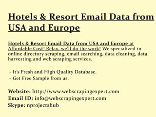 Hotels & Resort Email Data from USA and Europe at
Affordable Cost! Relax, we'll do the work! We specialized in
online directory scraping, email searching, data cleaning, data
harvesting and web scraping services.
- It’s Fresh and High Quality Database.
- Get Free Sample from us.
Website: http://www.webscrapingexpert.com
Email ID: info@webscrapingexpert.com
Skype: nprojectshub
 