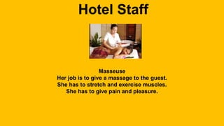 Hotel Staff 
Masseuse 
Her job is to give a massage to the guest. 
She has to stretch and exercise muscles. 
She has to give pain and pleasure. 
 