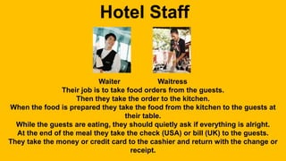 Hotel Staff 
Waiter Waitress 
Their job is to take food orders from the guests. 
Then they take the order to the kitchen. 
When the food is prepared they take the food from the kitchen to the guests at 
their table. 
While the guests are eating, they should quietly ask if everything is alright. 
At the end of the meal they take the check (USA) or bill (UK) to the guests. 
They take the money or credit card to the cashier and return with the change or 
receipt. 
 