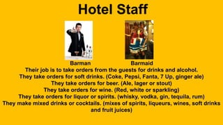 Hotel Staff 
Barman Barmaid 
Their job is to take orders from the guests for drinks and alcohol. 
They take orders for soft drinks. (Coke, Pepsi, Fanta, 7 Up, ginger ale) 
They take orders for beer. (Ale, lager or stout) 
They take orders for wine. (Red, white or sparkling) 
They take orders for liquor or spirits. (whisky, vodka, gin, tequila, rum) 
They make mixed drinks or cocktails. (mixes of spirits, liqueurs, wines, soft drinks 
and fruit juices) 
 