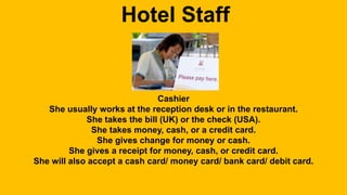 Hotel Staff 
Cashier 
She usually works at the reception desk or in the restaurant. 
She takes the bill (UK) or the check (USA). 
She takes money, cash, or a credit card. 
She gives change for money or cash. 
She gives a receipt for money, cash, or credit card. 
She will also accept a cash card/ money card/ bank card/ debit card. 
 