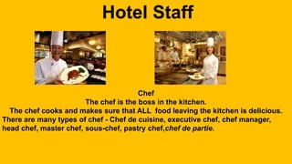 Hotel Staff 
Chef 
The chef is the boss in the kitchen. 
The chef cooks and makes sure that ALL food leaving the kitchen is delicious. 
There are many types of chef - Chef de cuisine, executive chef, chef manager, 
head chef, master chef, sous-chef, pastry chef,chef de partie. 
 