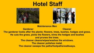 Hotel Staff 
Maintenance Men 
Gardener Cleaner 
The gardener looks after the plants: flowers, trees, bushes, hedges and grass. 
He cuts the grass, picks the flowers, trims the hedges and bushes 
and prunes the trees. 
The cleaner cleans/wipes/washes the windows. 
The cleaner polishes metal. 
The cleaner sweeps the paths/footpaths/walkways. 
 