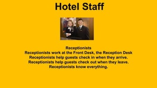 Hotel Staff 
Receptionists 
Receptionists work at the Front Desk, the Reception Desk 
Receptionists help guests check in when they arrive. 
Receptionists help guests check out when they leave. 
Receptionists know everything. 
 