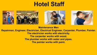 Hotel Staff 
Maintenance Men 
Repairman, Engineer, Electrician, Electrical Engineer, Carpenter, Plumber, Painter. 
The electrician works with electricity. 
The carpenter works with wood. 
The plumber works with water and pipes. 
The painter works with paint. 

