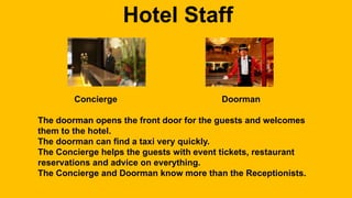 Hotel Staff 
Concierge Doorman 
The doorman opens the front door for the guests and welcomes 
them to the hotel. 
The doorman can find a taxi very quickly. 
The Concierge helps the guests with event tickets, restaurant 
reservations and advice on everything. 
The Concierge and Doorman know more than the Receptionists. 
 