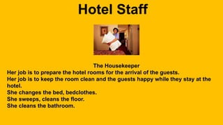Hotel Staff 
The Housekeeper 
Her job is to prepare the hotel rooms for the arrival of the guests. 
Her job is to keep the room clean and the guests happy while they stay at the 
hotel. 
She changes the bed, bedclothes. 
She sweeps, cleans the floor. 
She cleans the bathroom. 
 