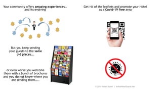 Your community offers amazing experiences..
and its evolving
But you keep sending
your guests to the same
old places….
or even worse you welcome
them with a bunch of brochures
and you do not know where you
are sending them…..
Get rid of the leaflets and promote your Hotel
as a Covid-19 free area
© 2019 Hotel Stand | Info@HotelStand.net
 