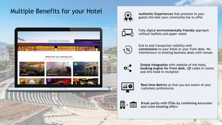 5
End to end transaction visibility with
commissions to your hotel or your front desk. No
interference to existing business deals with venues
Fully digital environmentally friendly approach
without leaflets and paper waste
Authentic Experiences that promote to your
guests the best your community has to offer
Break parity with OTAs by combining excursion
and room booking offers
Real time Metrics so that you are aware of your
customers preferences
Simple integration with website of the hotel,
booking engine for front desk, QR codes in rooms
and Info kiosk in reception
Multiple Benefits for your Hotel
 