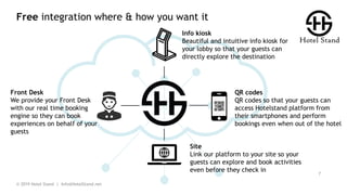 Free integration where & how you want it
© 2019 Hotel Stand | Info@HotelStand.net
7
QR codes
QR codes so that your guests can
access Hotelstand platform from
their smartphones and perform
bookings even when out of the hotel
Front Desk
We provide your Front Desk
with our real time booking
engine so they can book
experiences on behalf of your
guests
Info kiosk
Beautiful and intuitive info kiosk for
your lobby so that your guests can
directly explore the destination
Site
Link our platform to your site so your
guests can explore and book activities
even before they check in
 