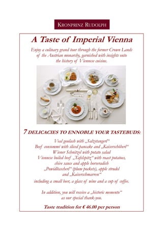 A Taste of Imperial Vienna
  Enjoy a culinary grand tour through the former Crown Lands
    of the Austrian monarchy, garnished with insights onto
                 the history of Viennese cuisine.




7 DELICACIES TO ENNOBLE YOUR TASTEBUDS:
                Veal goulash with „Salzstangerl“
    Beef consommé with sliced pancake and „Kaiserschöberl“
               Wiener Schnitzel with potato salad
     Viennese boiled beef „Tafelspitz“ with roast potatoes,
                chive sauce and apple horseradish
         „Powidltascherl“ (plum pockets), apple strudel
                     and „Kaiserschmarren“
   including a small beer, a glass of wine and a cup of coffee.

        In addition, you will receive a „historic memento“
                    as our special thank-you.
         Taste tradition for € 46.00 per person
 