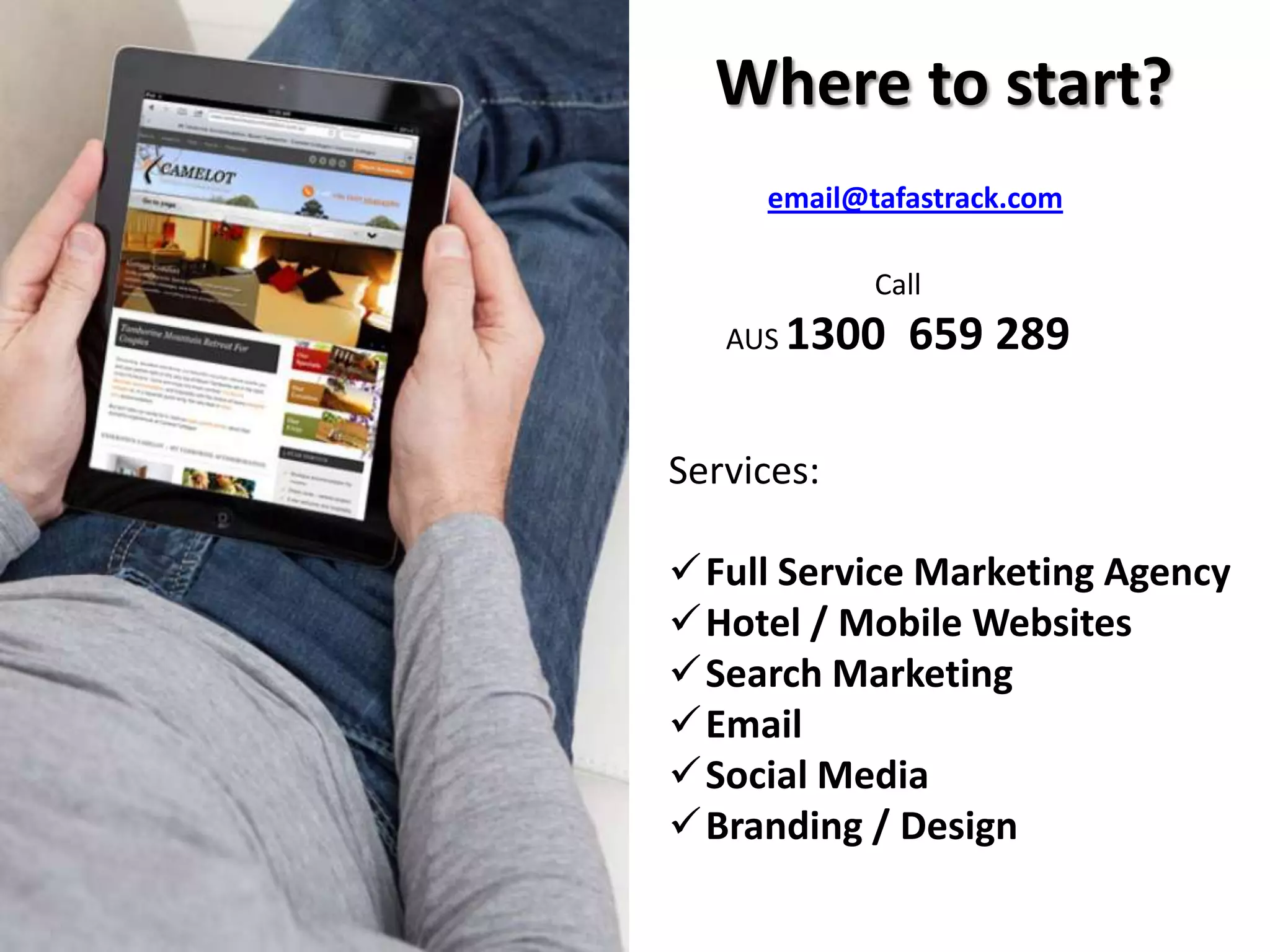 Where to start?
Services:
Full Service Marketing Agency
Hotel / Mobile Websites
Search Marketing
Email
Social Media
Branding / Design
email@tafastrack.com
Call
AUS 1300 659 289
 