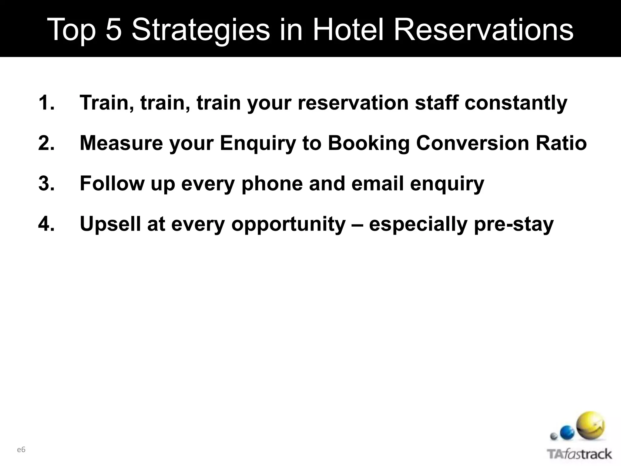 1. Train, train, train your reservation staff constantly
2. Measure your Enquiry to Booking Conversion Ratio
3. Follow up every phone and email enquiry
4. Upsell at every opportunity – especially pre-stay
Top 5 Strategies in Hotel Reservations
e6
 