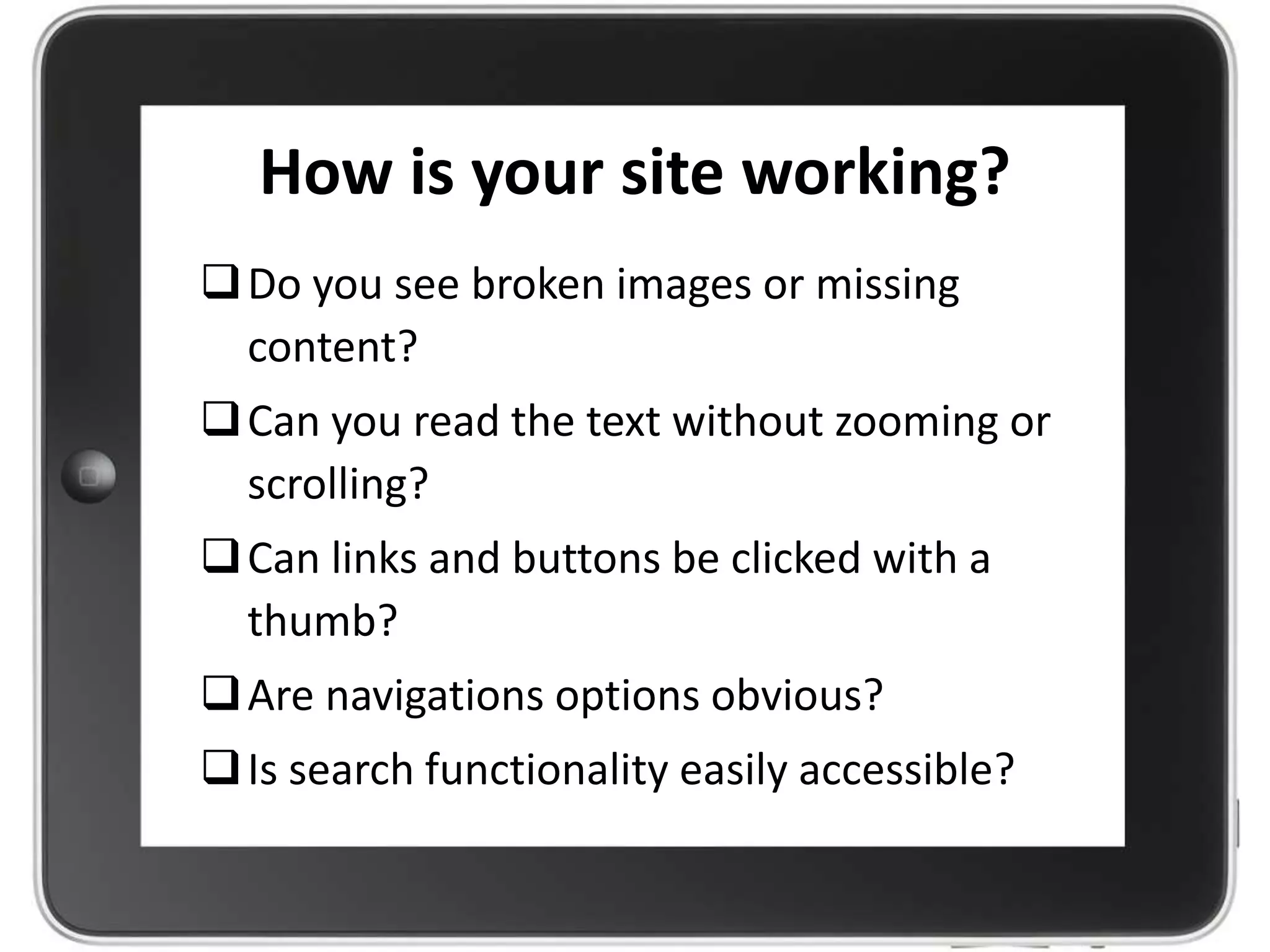 How is your site working?
Do you see broken images or missing
content?
Can you read the text without zooming or
scrolling?
Can links and buttons be clicked with a
thumb?
Are navigations options obvious?
Is search functionality easily accessible?
 