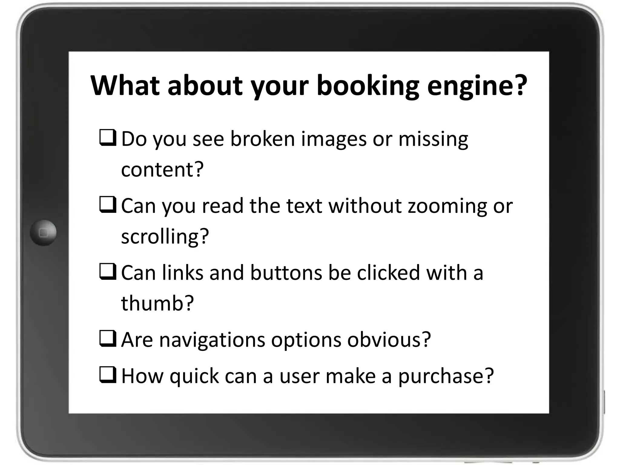What about your booking engine?
Do you see broken images or missing
content?
Can you read the text without zooming or
scrolling?
Can links and buttons be clicked with a
thumb?
Are navigations options obvious?
How quick can a user make a purchase?
 