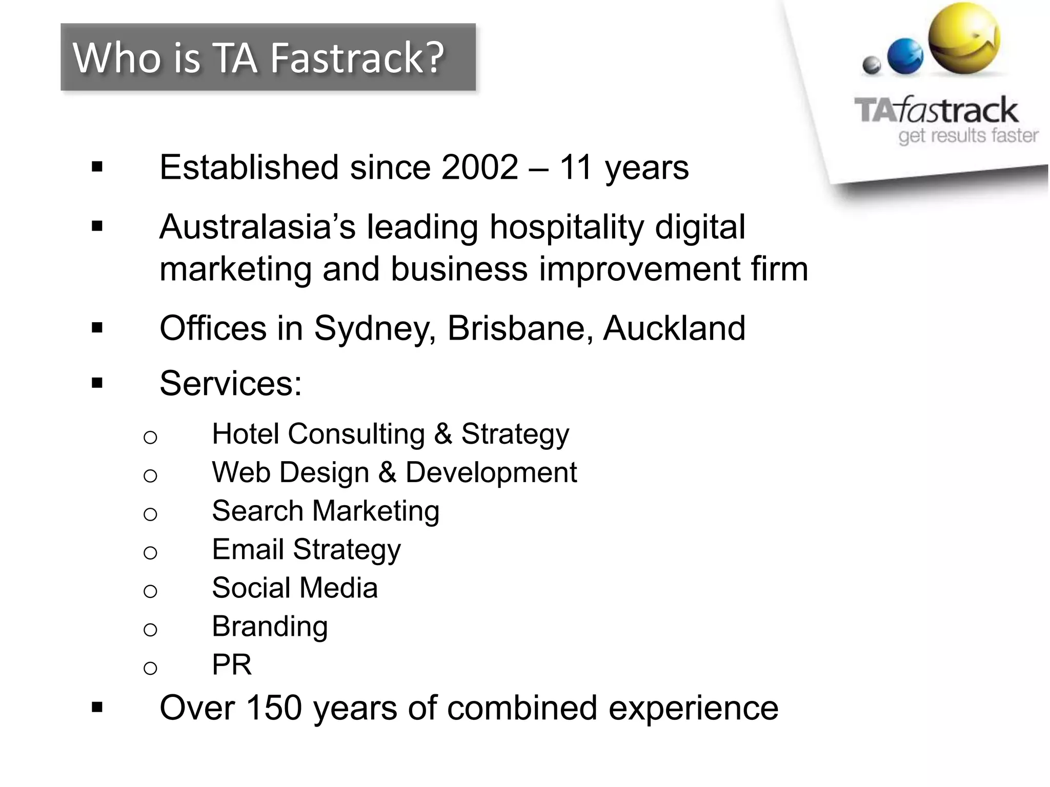  Established since 2002 – 11 years
 Australasia’s leading hospitality digital
marketing and business improvement firm
 Offices in Sydney, Brisbane, Auckland
 Services:
o Hotel Consulting & Strategy
o Web Design & Development
o Search Marketing
o Email Strategy
o Social Media
o Branding
o PR
 Over 150 years of combined experience
Who is TA Fastrack?
 