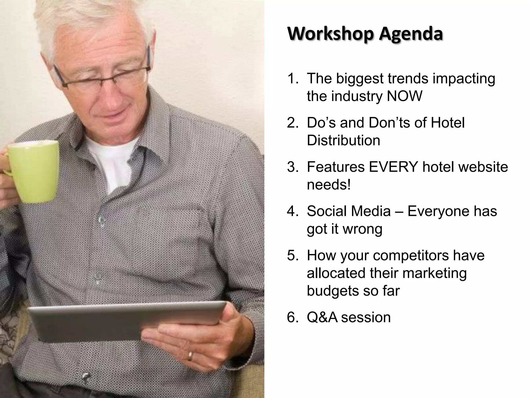 Workshop Agenda
1. The biggest trends impacting
the industry NOW
2. Do’s and Don’ts of Hotel
Distribution
3. Features EVERY hotel website
needs!
4. Social Media – Everyone has
got it wrong
5. How your competitors have
allocated their marketing
budgets so far
6. Q&A session
 