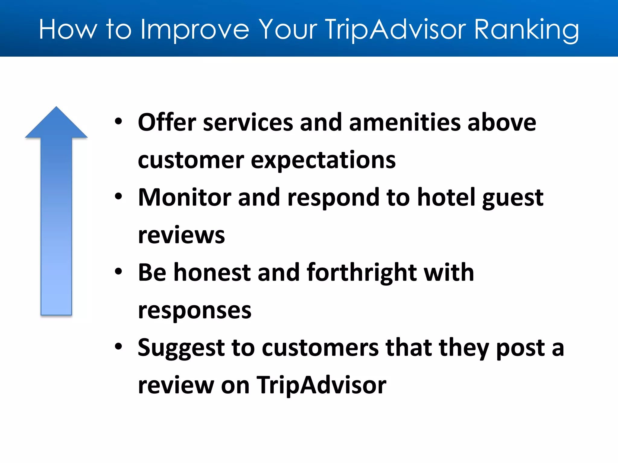 How to Improve Your TripAdvisor Ranking
• Offer services and amenities above
customer expectations
• Monitor and respond to hotel guest
reviews
• Be honest and forthright with
responses
• Suggest to customers that they post a
review on TripAdvisor
 